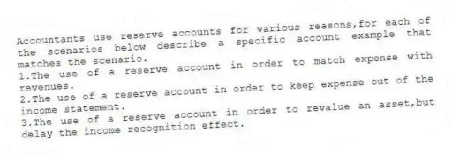 Accountants use reserve accounts for various reasons,for each of the scenarios below describe a specific account example that matches the scenario.
1.The use of a reserve account in order to match expense with revenues.
2.The use of a reserve account in order to keep expense out of the income statement.
3.The use of a reserve account in order to revalue an asset,but delay the income recognition effect.
