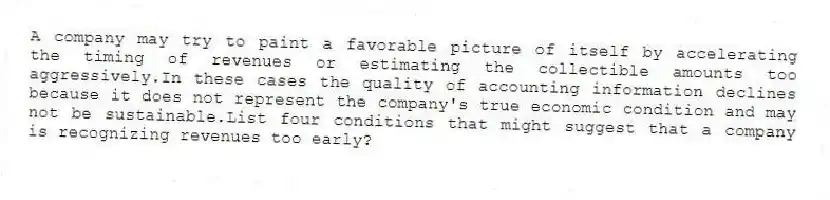 A company may try to paint a favorable picture of itself by accelerating the timing of revenues or estimating the collectible amounts too aggressively.In these cases the quality of accounting information declines because it does not represent the company's true economic condition and may not be sustainable.List four conditions that might suggest that a company is recognizing revenues too early?