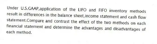 Under U.S.GAAP,application of the LIFO and FIFO inventory methods result in differences in the balance sheet,income statement and cash flow statement.Compare and contrast the effect of the two methods on each financial statement and determine the advantages and disadvantages of each method.