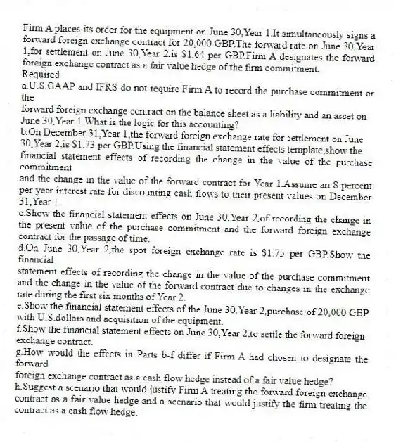 Firm A places its order for the equipment on June 30,Year 1.It simultaneously signs a forward foreign exchange contract for 20,000 GBP.The forward rate on June 30,Year 1,for settlement on June 30,Year 2,is $1.64 per GBP.Firm A designates the forward foreign exchange contract as a fair value hedge of the firm commitment.
Required
a.U.S.GAAP and IFRS do not require Firm A to record the purchase commitment or the
forward foreign exchange contract on the balance sheet as a liability and an asset on
June 30,Year 1.What is the logic for this accounting?
b.On December 31,Year 1,the forward foreign exchange rate for settlement on June
30,Year 2,is $1.73 per GBP.Using the financial statement effects template,show the
financial statement effects of recording the change in the value of the purchase commitment
and the change in the value of the forward contract for Year 1.Assume an 8 percent per year interest rate for discounting cash flows to their present values on December 31,Year 1.
c.Show the financial statement effects on June 30,Year 2,of recording the change in the present value of the purchase commitment and the forward foreign exchange contract for the passage of time.
d.On June 30,Year 2,the spot foreign exchange rate is $1.75 per GBP.Show the financial
statement effects of recording the change in the value of the purchase commitment and the change in the value of the forward contract due to changes in the exchange rate during the first six months of Year 2.
e.Show the financial statement effects of the June 30,Year 2,purchase of 20,000 GBP with U.S.dollars and acquisition of the equipment.
f.Show the financial statement effects on June 30,Year 2,to settle the forward foreign
exchange contract.
g.How would the effects in Parts b-f differ if Firm A had chosen to designate the forward
foreign exchange contract as a cash flow hedge instead of a fair value hedge?
h.Suggest a scenario that would justify Firm A treating the forward foreign exchange contract as a fair value hedge and a scenario that would justify the firm treating the contract as a cash flow hedge.