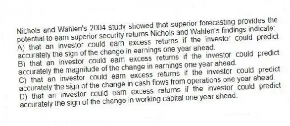 Nichols and Wahlen's 2004 study showed that superior forecasting provides the potential to earn superior security returns.Nichols and Wahlen's findings indicate:
A) that an investor could earn excess returns if the investor could predict accurately the sign of the change in earnings one year ahead.
B) that an investor could earn excess returns if the investor could predict accurately the magnitude of the change in earnings one year ahead.
C) that an investor could earn excess returns if the investor could predict accurately the sign of the change in cash flows from operations one year ahead.
D) that an investor could earn excess returns if the investor could predict accurately the sign of the change in working capital one year ahead.