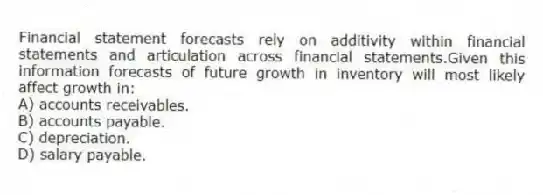 Financial statement forecasts rely on additivity within financial statements and articulation across financial statements.Given this information forecasts of future growth in inventory will most likely affect growth in:
A) accounts receivables.
B) accounts payable.
C) depreciation.
D) salary payable.