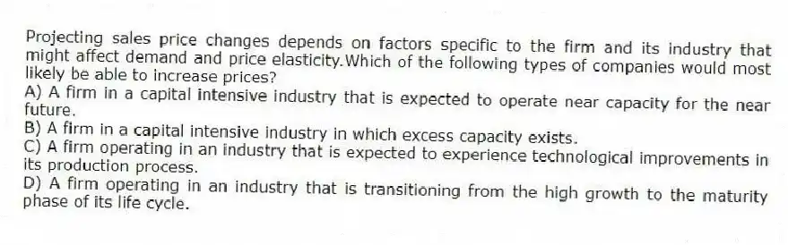 Projecting sales price changes depends on factors specific to the firm and its industry that might affect demand and price elasticity.Which of the following types of companies would most likely be able to increase prices?
A) A firm in a capital intensive industry that is expected to operate near capacity for the near future.
B) A firm in a capital intensive industry in which excess capacity exists.
C) A firm operating in an industry that is expected to experience technological improvements in its production process.
D) A firm operating in an industry that is transitioning from the high growth to the maturity phase of its life cycle.