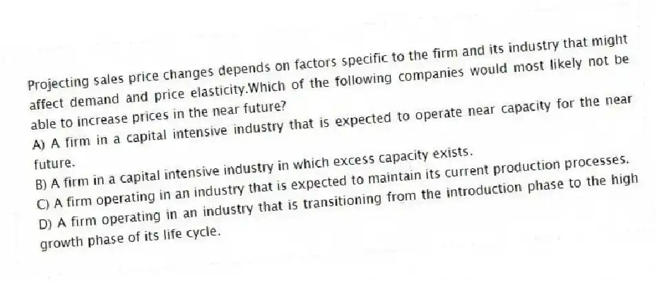 Projecting sales price changes depends on factors specific to the firm and its industry that might affect demand and price elasticity.Which of the following companies would most likely not be able to increase prices in the near future?
A) A firm in a capital intensive industry that is expected to operate near capacity for the near future.
B) A firm in a capital intensive industry in which excess capacity exists.
C) A firm operating in an industry that is expected to maintain its current production processes.
D) A firm operating in an industry that is transitioning from the introduction phase to the high growth phase of its life cycle.