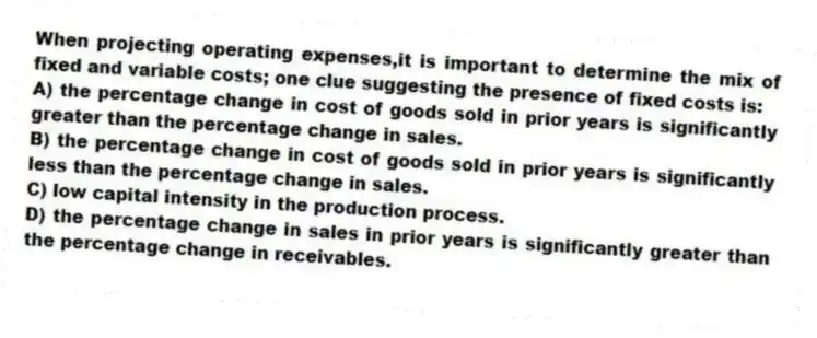 When projecting operating expenses,it is important to determine the mix of fixed and variable costs; one clue suggesting the presence of fixed costs is:
A) the percentage change in cost of goods sold in prior years is significantly greater than the percentage change in sales.
B) the percentage change in cost of goods sold in prior years is significantly less than the percentage change in sales.
C) low capital intensity in the production process.
D) the percentage change in sales in prior years is significantly greater than the percentage change in receivables.