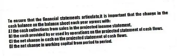 To ensure that the financial statements articulate,it is important that the change in the cash balance on the balance sheet each year agrees with:
A) the cash collections from sales in the projected income statement.
B) the cash provided by or used by operations on the projected statement of cash flows.
C) the net change in cash on the projected statement of cash flows.
D) the net change in working capital from period to period.