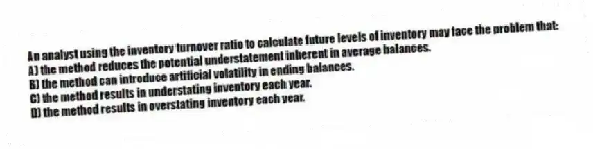 An analyst using the inventory turnover ratio to calculate future levels of inventory may face the problem that:
A) the method reduces the potential understatement inherent in average balances.
B) the method can introduce artificial volatility in ending balances.
C) the method results in understating inventory each year.
D) the method results in overstating inventory each year.