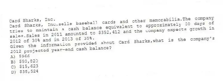 Card Sharks, Inc.
Card Sharks, Inc.sells baseball cards and other memorabilia.The company tries to maintain a cash balance equivalent to approximately 30 days of sales.Sales in 2011 amounted to $352,412 and the company expects growth in 2012 of 30% and in 2013 of 35%.
-Given the information provided about Card Sharks,what is the company's 2012 projected year-end cash balance?
A) $966
B) $50,820
C) $15,623
D) $38,524