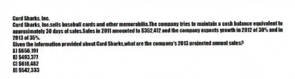 Card Sharks, Inc.
Card Sharks, Inc.sells baseball cards and other memorabilia.The company tries to maintain a cash balance equivalent to approximately 30 days of sales.Sales in 2011 amounted to $352,412 and the company expects growth in 2012 of 30% and in 2013 of 35%.
-Given the information provided about Card Sharks,what are the company's 2013 projected annual sales?
A) $656,191
B) $493,377
C) $618,482
D) $542,333