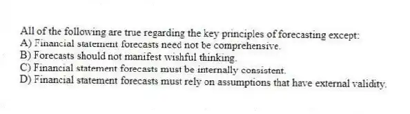 All of the following are true regarding the key principles of forecasting except:
A) Financial statement forecasts need not be comprehensive.
B) Forecasts should not manifest wishful thinking.
C) Financial statement forecasts must be internally consistent.
D) Financial statement forecasts must rely on assumptions that have external validity.