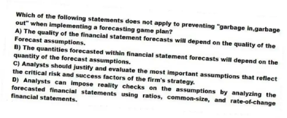 Which of the following statements does not apply to preventing "garbage in,garbage out" when implementing a forecasting game plan?
A) The quality of the financial statement forecasts will depend on the quality of the
Forecast assumptions.
B) The quantities forecasted within financial statement forecasts will depend on the quantity of the forecast assumptions.
C) Analysts should justify and evaluate the most important assumptions that reflect the critical risk and success factors of the firm's strategy.
D) Analysts can impose reality checks on the assumptions by analyzing the forecasted financial statements using ratios, common-size, and rate-of-change financial statements.
