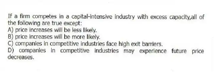 If a firm competes in a capital-intensive industry with excess capacity,all of the following are true except:
A) price increases will be less likely.
B) price increases will be more likely.
C) companies in competitive industries face high exit barriers.
D) companies in competitive industries may experience future price decreases.