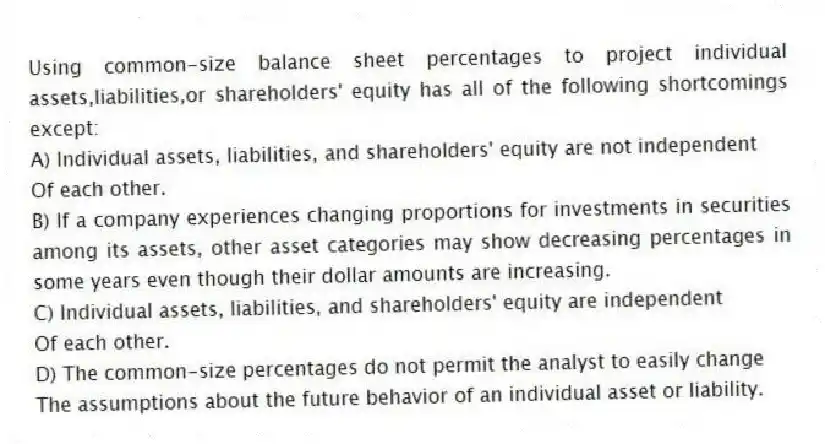 Using common-size balance sheet percentages to project individual assets,liabilities,or shareholders' equity has all of the following shortcomings except:
A) Individual assets, liabilities, and shareholders' equity are not independent
Of each other.
B) If a company experiences changing proportions for investments in securities among its assets, other asset categories may show decreasing percentages in some years even though their dollar amounts are increasing.
C) Individual assets, liabilities, and shareholders' equity are independent
Of each other.
D) The common-size percentages do not permit the analyst to easily change
The assumptions about the future behavior of an individual asset or liability.