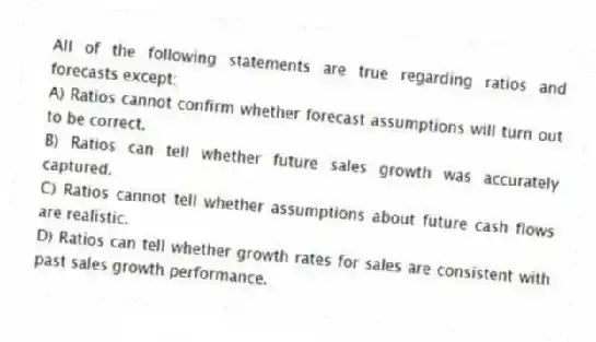 All of the following statements are true regarding ratios and forecasts except:
A) Ratios cannot confirm whether forecast assumptions will turn out to be correct.
B) Ratios can tell whether future sales growth was accurately captured.
C) Ratios cannot tell whether assumptions about future cash flows are realistic.
D) Ratios can tell whether growth rates for sales are consistent with past sales growth performance.