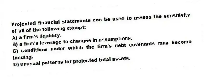 Projected financial statements can be used to assess the sensitivity of all of the following except:
A) a firm's liquidity.
B) a firm's leverage to changes in assumptions.
C) conditions under which the firm's debt covenants may become binding.
D) unusual patterns for projected total assets.