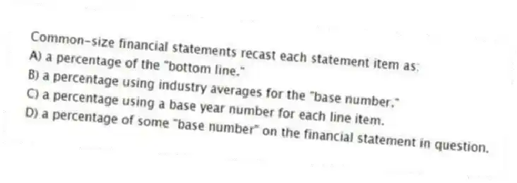 Common-size financial statements recast each statement item as:
A) a percentage of the "bottom line."
B) a percentage using industry averages for the "base number."
C) a percentage using a base year number for each line item.
D) a percentage of some "base number" on the financial statement in question.