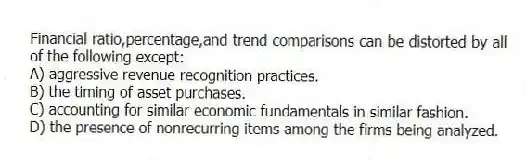 Financial ratio,percentage,and trend comparisons can be distorted by all of the following except:
A) aggressive revenue recognition practices.
B) the timing of asset purchases.
C) accounting for similar economic fundamentals in similar fashion.
D) the presence of nonrecurring items among the firms being analyzed.