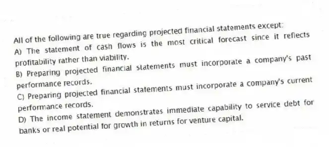 All of the following are true regarding projected financial statements except:
A) The statement of cash flows is the most critical forecast since it reflects profitability rather than viability.
B) Preparing projected financial statements must incorporate a company's past performance records.
C) Preparing projected financial statements must incorporate a company's current performance records.
D) The income statement demonstrates immediate capability to service debt for banks or real potential for growth in returns for venture capital.