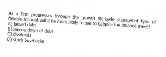 As a firm progresses through the growth life-cycle stage,what type of flexible account will it be more likely to use to balance the balance sheet?
A) issued debt
B) paying down of debt
C) dividends
D) stock buy-backs