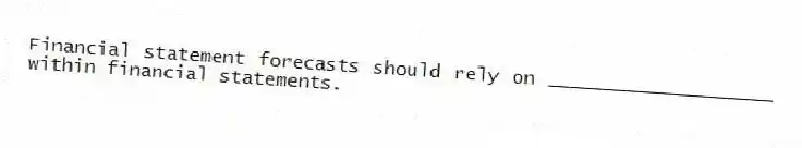 Financial statement forecasts should rely on ____________________ within financial statements.