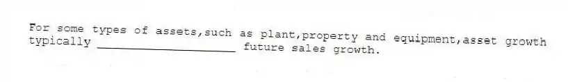 For some types of assets,such as plant,property and equipment,asset growth typically ____________________ future sales growth.