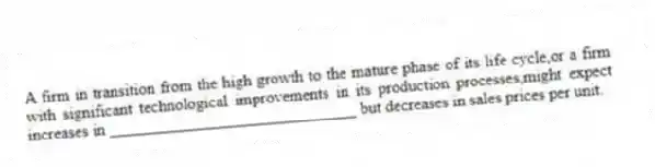 A firm in transition from the high growth to the mature phase of its life cycle,or a firm with significant technological improvements in its production processes,might expect increases in ______________________________ but decreases in sales prices per unit.