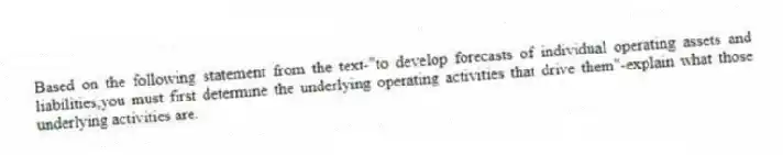 Based on the following statement from the text-"to develop forecasts of individual operating assets and liabilities,you must first determine the underlying operating activities that drive them"-explain what those underlying activities are.