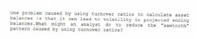 One problem caused by using turnover ratios to calculate asset balances is that it can lead to volatility in projected ending balances.What might an analyst do to reduce the "sawtooth" pattern caused by using turnover ratios?