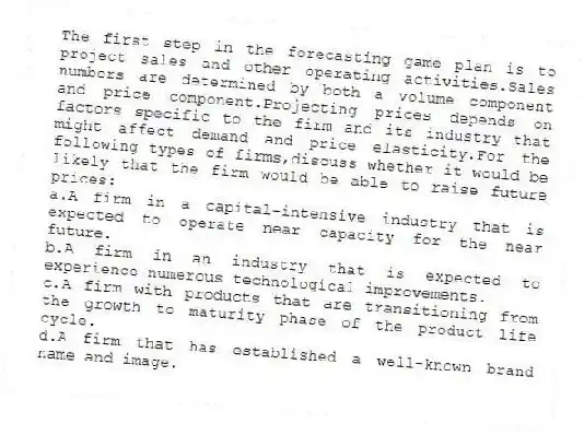 The first step in the forecasting game plan is to project sales and other operating activities.Sales numbers are determined by both a volume component and price component.Projecting prices depends on factors specific to the firm and its industry that might affect demand and price elasticity.For the following types of firms,discuss whether it would be likely that the firm would be able to raise future prices:
a.A firm in a capital-intensive industry that is expected to operate near capacity for the near future.
b.A firm in an industry that is expected to experience numerous technological improvements.
c.A firm with products that are transitioning from the growth to maturity phase of the product life cycle.
d.A firm that has established a well-known brand name and image.