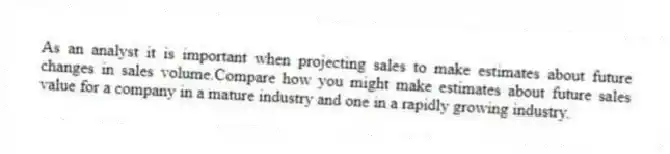 As an analyst it is important when projecting sales to make estimates about future changes in sales volume.Compare how you might make estimates about future sales value for a company in a mature industry and one in a rapidly growing industry.
