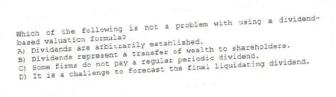 Which of the following is not a problem with using a dividend-based valuation formula?
A) Dividends are arbitrarily established.
B) Dividends represent a transfer of wealth to shareholders.
C) Some firms do not pay a regular periodic dividend.
D) It is a challenge to forecast the final liquidating dividend.