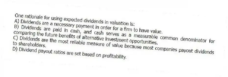 One rationale for using expected dividends in valuation is:
A) Dividends are a necessary payment in order for a firm to have value.
B) Dividends are paid in cash, and cash serves as a measurable common denominator for comparing the future benefits of alternative investment opportunities.
C) Dividends are the most reliable measure of value because most companies payout dividends to shareholders.
D) Dividend payout ratios are set based on profitability.