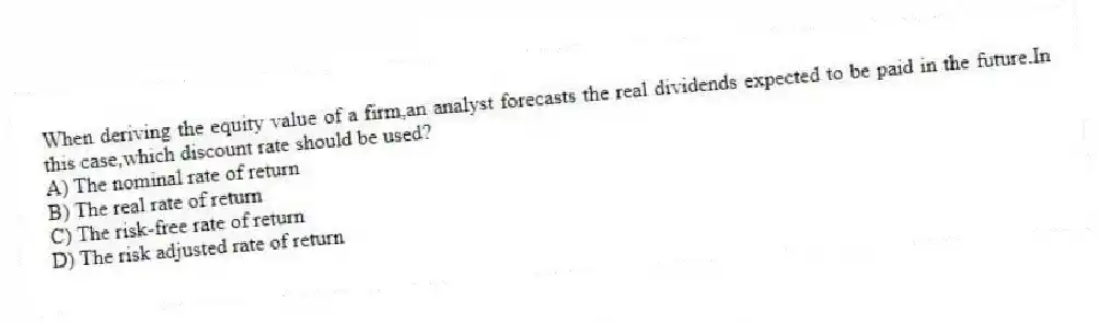 When deriving the equity value of a firm,an analyst forecasts the real dividends expected to be paid in the future.In this case,which discount rate should be used?
A) The nominal rate of return
B) The real rate of return
C) The risk-free rate of return
D) The risk adjusted rate of return