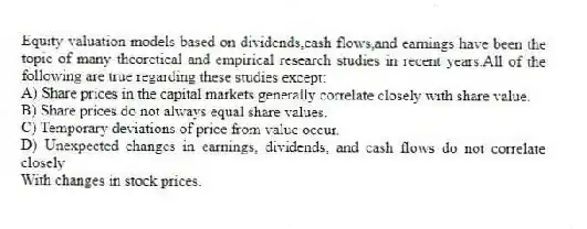 Equity valuation models based on dividends,cash flows,and earnings have been the topic of many theoretical and empirical research studies in recent years.All of the following are true regarding these studies except:
A) Share prices in the capital markets generally correlate closely with share value.
B) Share prices do not always equal share values.
C) Temporary deviations of price from value occur.
D) Unexpected changes in earnings, dividends, and cash flows do not correlate closely
With changes in stock prices.