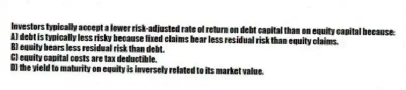 Investors typically accept a lower risk-adjusted rate of return on debt capital than on equity capital because:
A) debt is typically less risky because fixed claims bear less residual risk than equity claims.
B) equity bears less residual risk than debt.
C) equity capital costs are tax deductible.
D) the yield to maturity on equity is inversely related to its market value.