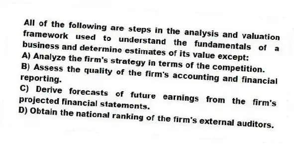 All of the following are steps in the analysis and valuation framework used to understand the fundamentals of a business and determine estimates of its value except:
A) Analyze the firm's strategy in terms of the competition.
B) Assess the quality of the firm's accounting and financial reporting.
C) Derive forecasts of future earnings from the firm's projected financial statements.
D) Obtain the national ranking of the firm's external auditors.