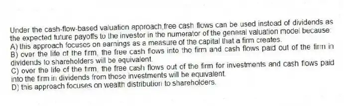 Under the cash-flow-based valuation approach,free cash flows can be used instead of dividends as the expected future payoffs to the investor in the numerator of the general valuation model because:
A) this approach focuses on earnings as a measure of the capital that a firm creates.
B) over the life of the firm, the free cash flows into the firm and cash flows paid out of the firm in dividends to shareholders will be equivalent.
C) over the life of the firm, the free cash flows out of the firm for investments and cash flows paid into the firm in dividends from these investments will be equivalent.
D) this approach focuses on wealth distribution to shareholders.