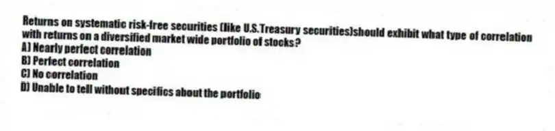 Returns on systematic risk-free securities (like U.S.Treasury securities)should exhibit what type of correlation with returns on a diversified market wide portfolio of stocks?
A) Nearly perfect correlation
B) Perfect correlation
C) No correlation
D) Unable to tell without specifics about the portfolio