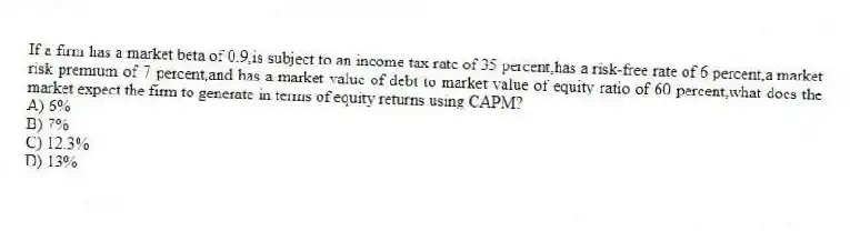 If a firm has a market beta of 0.9,is subject to an income tax rate of 35 percent,has a risk-free rate of 6 percent,a market risk premium of 7 percent,and has a market value of debt to market value of equity ratio of 60 percent,what does the market expect the firm to generate in terms of equity returns using CAPM?
A) 6%
B) 7%
C) 12.3%
D) 13%