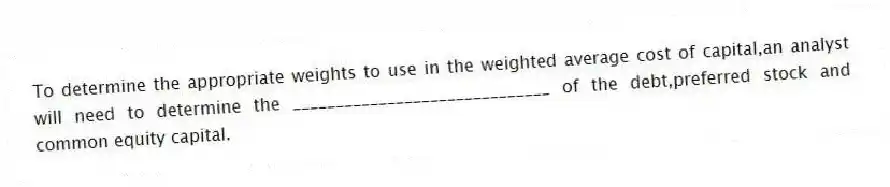 To determine the appropriate weights to use in the weighted average cost of capital,an analyst will need to determine the ______________________________ of the debt,preferred stock and common equity capital.