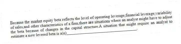 Because the market equity beta reflects the level of operating leverage,financial leverage,variability of sales,and other characteristics of a firm,there are situations where an analyst might have to adjust the beta because of changes in the capital structure.A situation that might require an analyst to estimate a new levered beta is a(n)___________________________________.