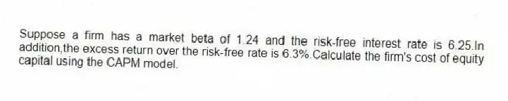 Suppose a firm has a market beta of 1.24 and the risk-free interest rate is 6.25.In addition,the excess return over the risk-free rate is 6.3%.Calculate the firm's cost of equity capital using the CAPM model.