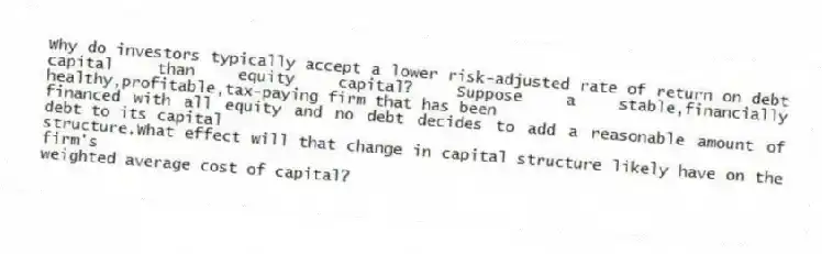 Why do investors typically accept a lower risk-adjusted rate of return on debt capital than equity capital? Suppose a stable,financially healthy,profitable,tax-paying firm that has been
financed with all equity and no debt decides to add a reasonable amount of debt to its capital
structure.What effect will that change in capital structure likely have on the firm's
weighted average cost of capital?