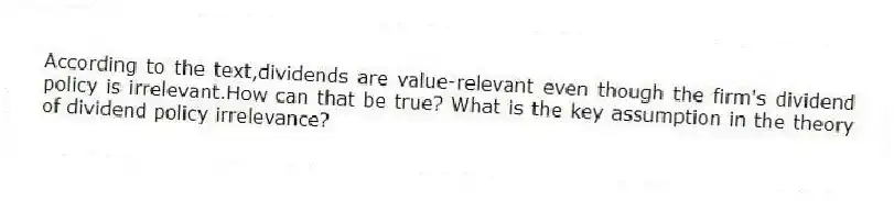 According to the text,dividends are value-relevant even though the firm's dividend policy is irrelevant.How can that be true? What is the key assumption in the theory of dividend policy irrelevance?