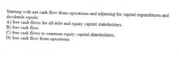 Starting with net cash flow from operations and adjusting for capital expenditures and dividends equals:
A) free cash flows for all debt and equity capital stakeholders.
B) free cash flow.
C) free cash flows to common equity capital shareholders.
D) free cash flow from operations.