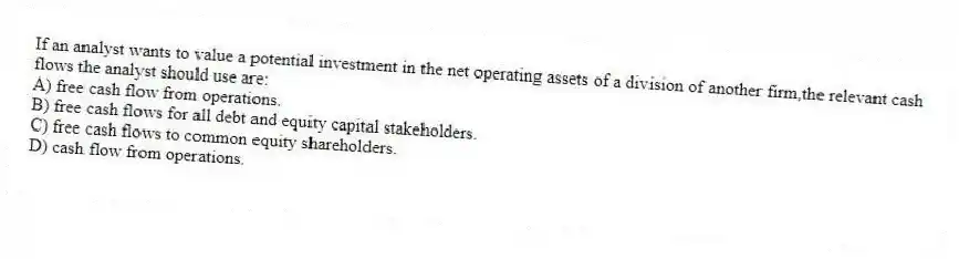 If an analyst wants to value a potential investment in the net operating assets of a division of another firm,the relevant cash flows the analyst should use are:
A) free cash flow from operations.
B) free cash flows for all debt and equity capital stakeholders.
C) free cash flows to common equity shareholders.
D) cash flow from operations.