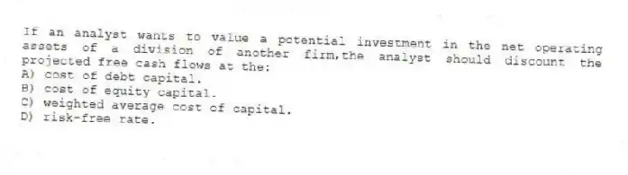 If an analyst wants to value a potential investment in the net operating assets of a division of another firm,the analyst should discount the projected free cash flows at the:
A) cost of debt capital.
B) cost of equity capital.
C) weighted average cost of capital.
D) risk-free rate.
