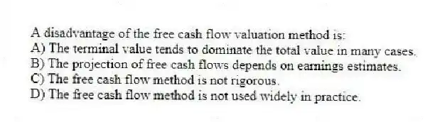 A disadvantage of the free cash flow valuation method is:
A) The terminal value tends to dominate the total value in many cases.
B) The projection of free cash flows depends on earnings estimates.
C) The free cash flow method is not rigorous.
D) The free cash flow method is not used widely in practice.