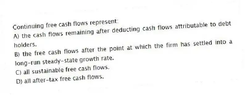 Continuing free cash flows represent:
A) the cash flows remaining after deducting cash flows attributable to debt holders.
B) the free cash flows after the point at which the firm has settled into a long-run steady-state growth rate.
C) all sustainable free cash flows.
D) all after-tax free cash flows.