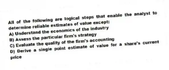 All of the following are logical steps that enable the analyst to determine reliable estimates of value except:
A) Understand the economics of the industry
B) Assess the particular firm's strategy
C) Evaluate the quality of the firm's accounting
D) Derive a single point estimate of value for a share's current price
